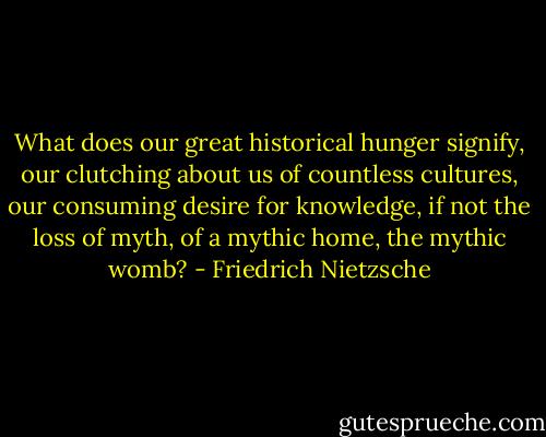 What does our great historical hunger signify, our clutching about us of countless cultures, our consuming desire for knowledge, if not the loss of myth, of a mythic home, the mythic womb? - Friedrich Nietzsche