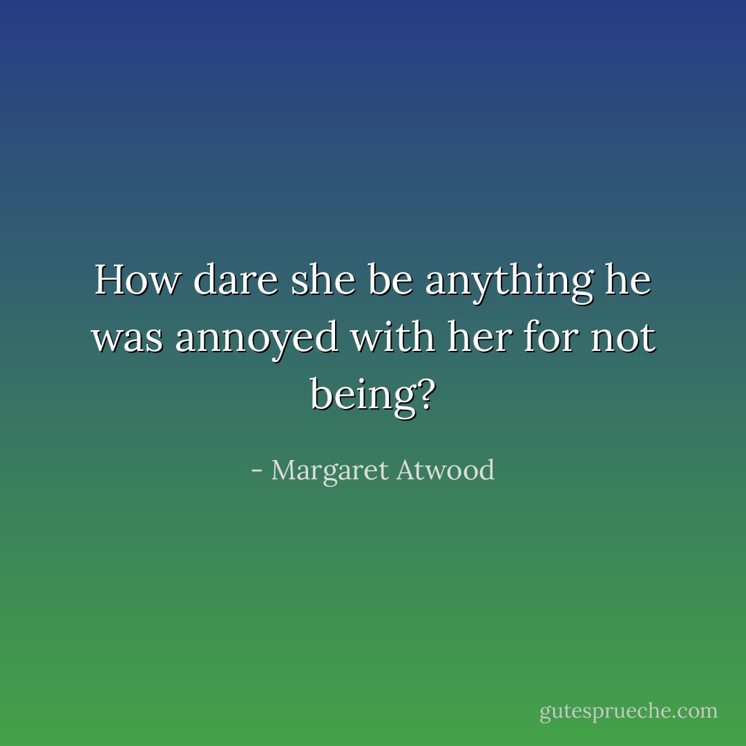 How dare she be anything he was annoyed with her for not being? - Margaret Atwood
