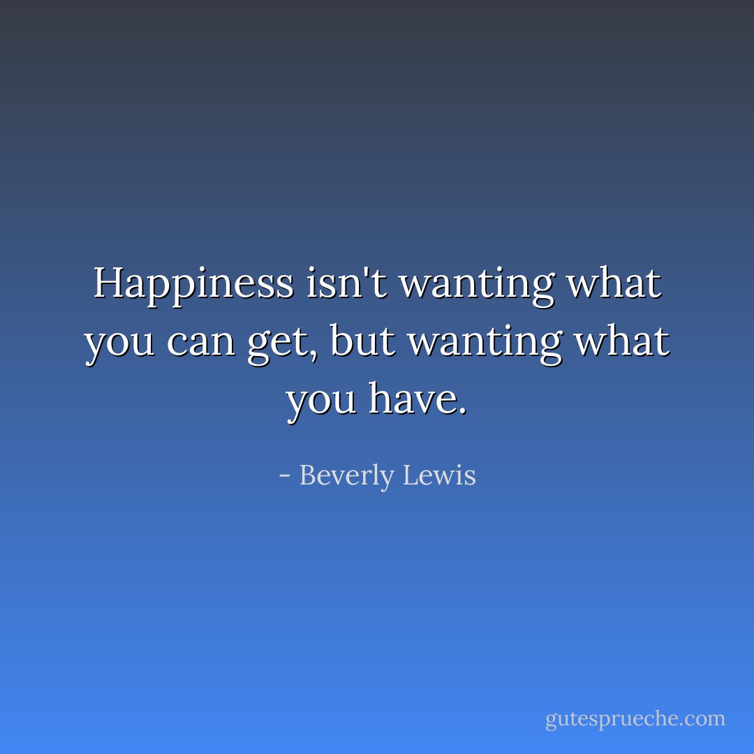 Happiness isn't wanting what you can get, but wanting what you have. - Beverly Lewis