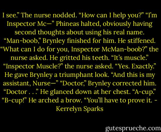 I see.” The nurse nodded. “How can I help you?”<br />“I’m Inspector Mc—” Phineas halted, obviously having second thoughts about using his real name.<br />“Man-boob,” Brynley finished for him.<br />He stiffened.<br />“What can I do for you, Inspector McMan-boob?” the nurse asked.<br />He gritted his teeth. “It’s muscle.”<br />“Inspector Muscle?” the nurse asked.<br />“Yes. Exactly.” He gave Brynley a triumphant look. “And this is my assistant, Nurse—”<br />“Doctor,” Brynley corrected him.<br />“Doctor . . .” He glanced down at her chest. “A-cup.”<br />“B-cup!”<br />He arched a brow. “You’ll have to prove it. - Kerrelyn Sparks