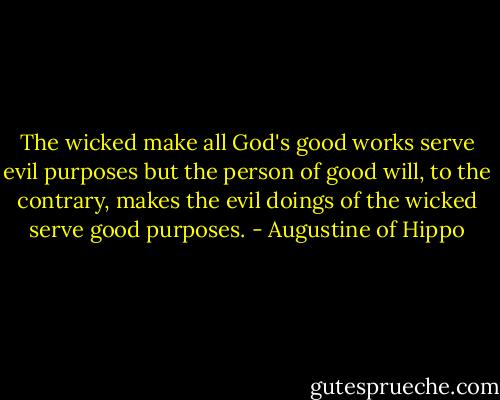 The wicked make all God's good works serve evil purposes but the person of good will, to the contrary, makes the evil doings of the wicked serve good purposes. - Augustine of Hippo