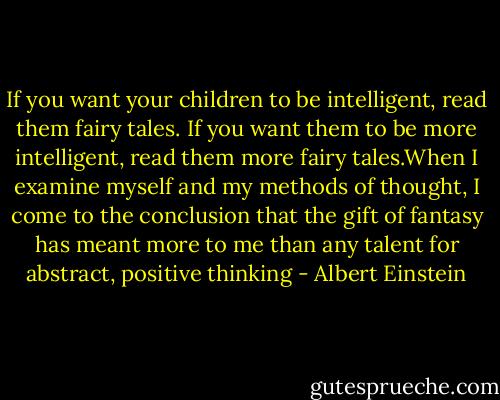 If you want your children to be intelligent, read them fairy tales. If you want them to be more intelligent, read them more fairy tales.When I examine myself and my methods of thought, I come to the conclusion that the gift of fantasy has meant more to me than any talent for abstract, positive thinking - Albert Einstein