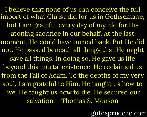 I believe that none of us can conceive the full import of what Christ did for us in Gethsemane, but I am grateful every day of my life for His atoning sacrifice in our behalf. At the last moment, He could have turned back. But He did not. He passed beneath all things that He might save all things. In doing so, He gave us life beyond this mortal existence. He reclaimed us from the Fall of Adam. To the depths of my very soul, I am grateful to Him. He taught us how to live. He taught us how to die. He secured our salvation. - Thomas S. Monson