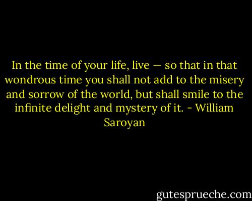In the time of your life, live — so that in that wondrous time you shall not add to the misery and sorrow of the world, but shall smile to the infinite delight and mystery of it. - William Saroyan