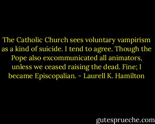 The Catholic Church sees voluntary vampirism as a kind of suicide. I tend to agree. Though the Pope also excommunicated all animators, unless we ceased raising the dead. Fine; I became Episcopalian. - Laurell K. Hamilton