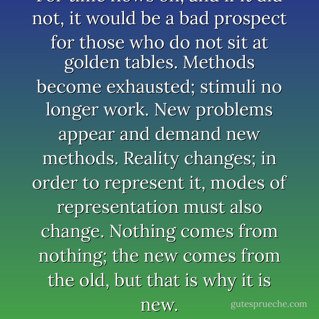 For time flows on, and if it did not, it would be a bad prospect for those who do not sit at golden tables. Methods become exhausted; stimuli no longer work. New problems appear and demand new methods. Reality changes; in order to represent it, modes of representation must also change. Nothing comes from nothing; the new comes from the old, but that is why it is new. - Bertolt Brecht