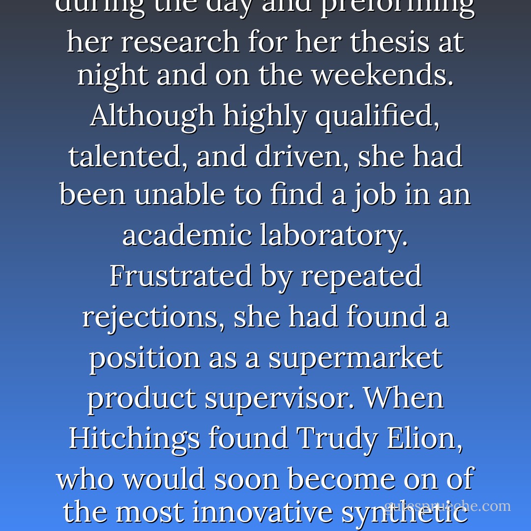 The daughter of Lithuanian immigrants, born with a precocious scientific intellect and a thirst for chemical knowledge, Elion had completed a master's degree in chemistry from New York University in 1941 while teaching high school science during the day and preforming her research for her thesis at night and on the weekends. Although highly qualified, talented, and driven, she had been unable to find a job in an academic laboratory. Frustrated by repeated rejections, she had found a position as a supermarket product supervisor. When Hitchings found Trudy Elion, who would soon become on of the most innovative synthetic chemists of her generation (and a future Nobel laureate), she was working for a food lab in New York, testing the acidity of pickles and the color of egg yolk going into mayonnaise. 	 Rescued from a life of pickles and mayonnaise… - Siddhartha Mukherjee