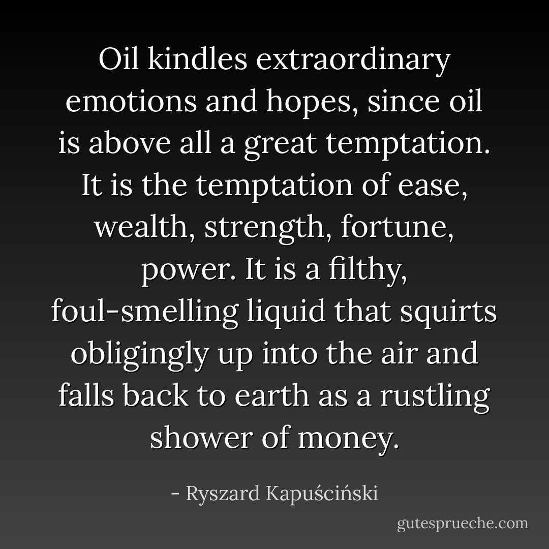 Oil kindles extraordinary emotions and hopes, since oil is above all a great temptation. It is the temptation of ease, wealth, strength, fortune, power. It is a filthy, foul-smelling liquid that squirts obligingly up into the air and falls back to earth as a rustling shower of money. - Ryszard Kapuściński