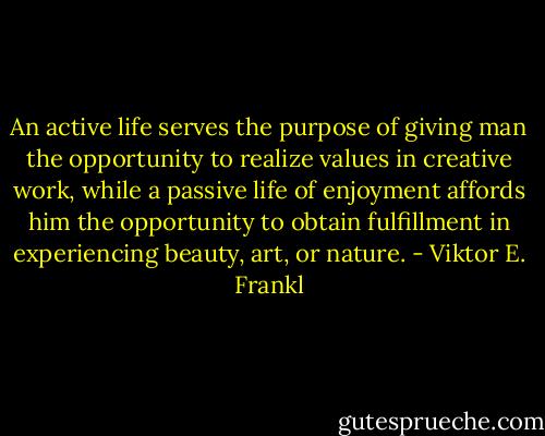 An active life serves the purpose of giving man the opportunity to realize values in creative work, while a passive life of enjoyment affords him the opportunity to obtain fulfillment in experiencing beauty, art, or nature. - Viktor E. Frankl