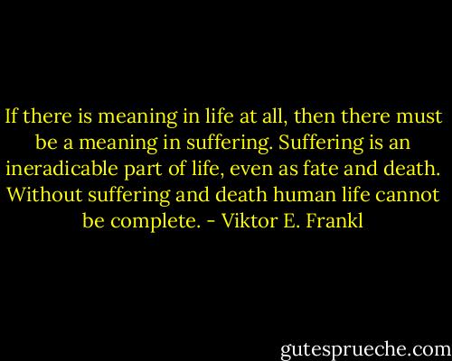 If there is meaning in life at all, then there must be a meaning in suffering. Suffering is an ineradicable part of life, even as fate and death. Without suffering and death human life cannot be complete. - Viktor E. Frankl