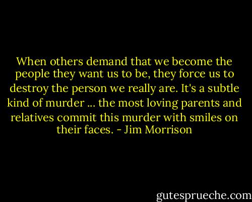 When others demand that we become the people they want us to be, they force us to destroy the person we really are. It's a subtle kind of murder ... the most loving parents and relatives commit this murder with smiles on their faces. - Jim Morrison