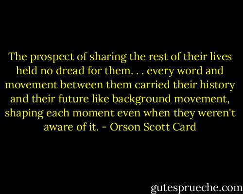 The prospect of sharing the rest of their lives held no dread for them. . . every word and movement between them carried their history and their future like background movement, shaping each moment even when they weren't aware of it. - Orson Scott Card