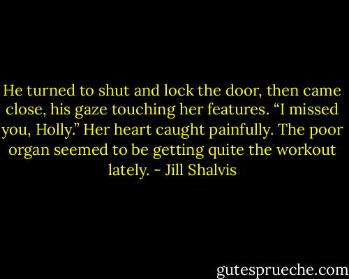 He turned to shut and lock the door, then<br />came close, his gaze touching her features. “I missed you, Holly.”<br />Her heart caught painfully. The poor organ seemed to be getting<br />quite the workout lately. - Jill Shalvis