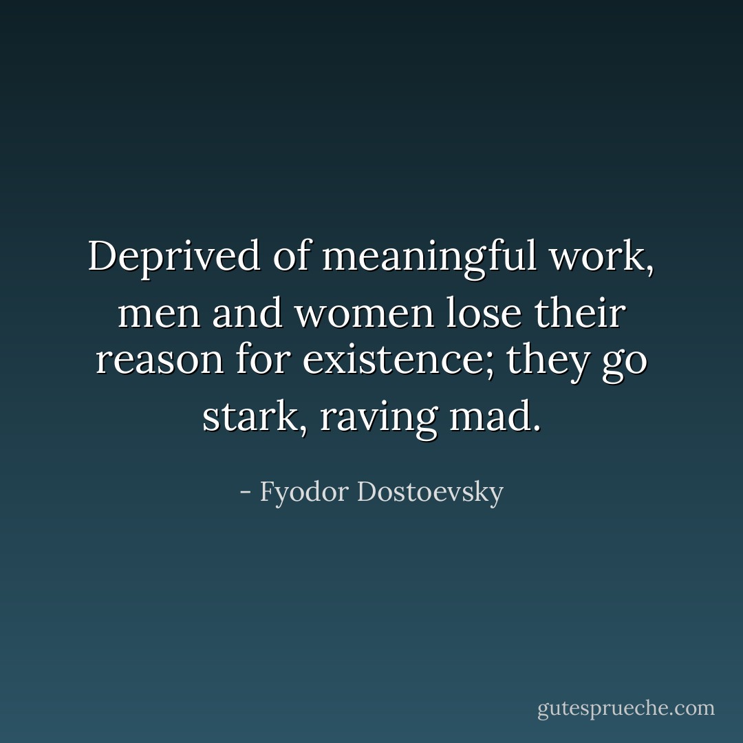 Deprived of meaningful work, men and women lose their reason for existence; they go stark, raving mad. - Fyodor Dostoevsky