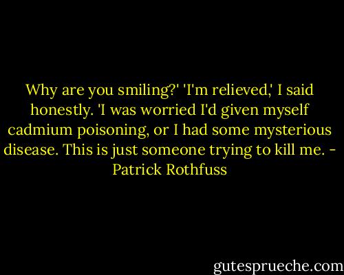 Why are you smiling?'<br />'I'm relieved,' I said honestly. 'I was worried I'd given myself cadmium poisoning, or I had some mysterious disease. This is just someone trying to kill me. - Patrick Rothfuss