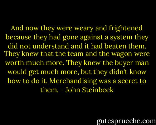 And now they were weary and frightened because they had gone against a system they did not understand and it had beaten them. They knew that the team and the wagon were worth much more. They knew the buyer man would get much more, but they didn't know how to do it. Merchandising was a secret to them. - John Steinbeck