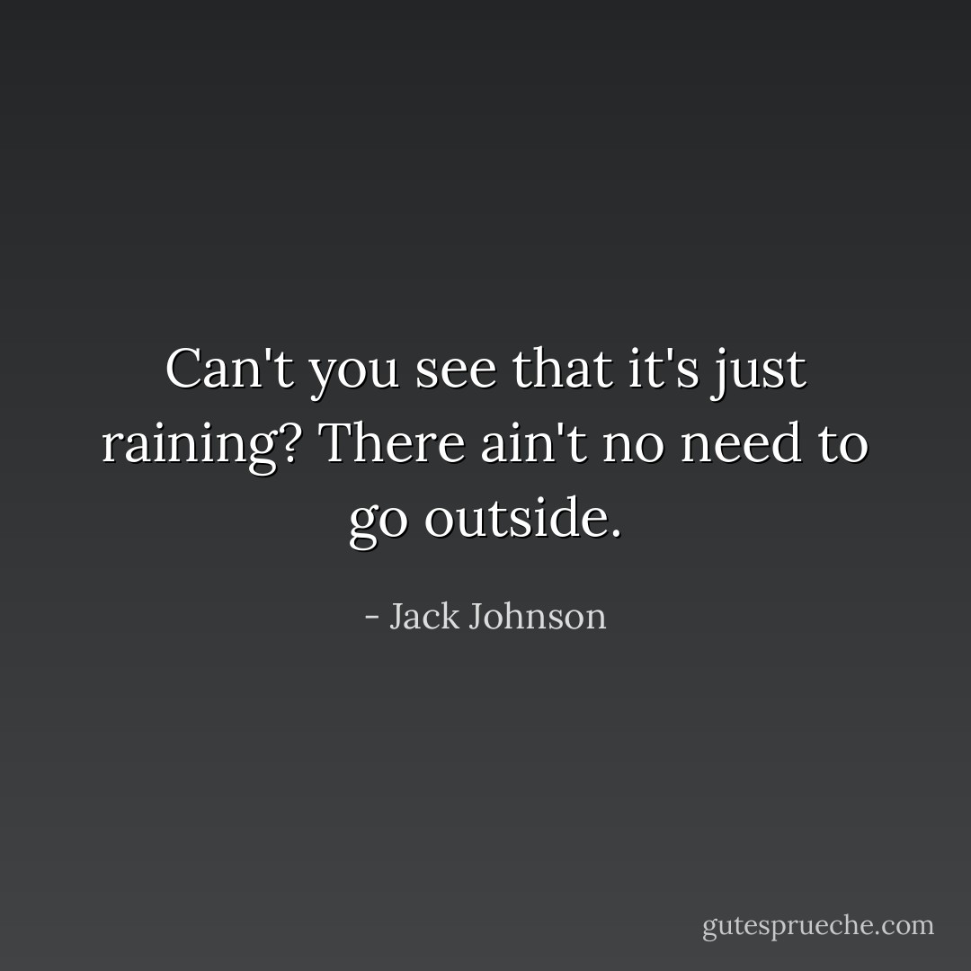 Can't you see that it's just raining?<br />There ain't no need to go outside. - Jack Johnson