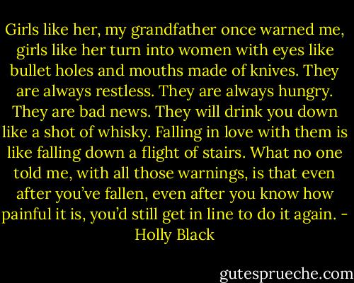 Girls like her, my grandfather once warned me, girls like her turn into women with eyes like bullet holes and mouths made of knives. They are always restless. They are always hungry. They are bad news. They will drink you down like a shot of whisky. Falling in love with them is like falling down a flight of stairs. What no one told me, with all those warnings, is that even after you’ve fallen, even after you know how painful it is, you’d still get in line to do it again. - Holly Black