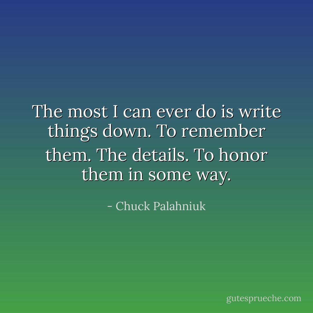 The most I can ever do is write things down. To remember them. The details. To honor them in some way. - Chuck Palahniuk