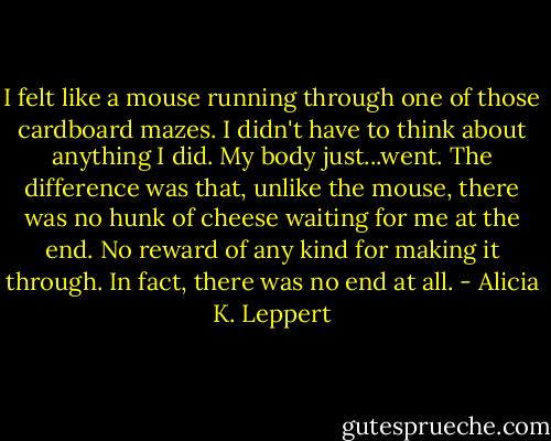 I felt like a mouse running through one of those cardboard mazes. I didn't have to think about anything I did. My body just...went. The difference was that, unlike the mouse, there was no hunk of cheese waiting for me at the end. No reward of any kind for making it through. In fact, there was no end at all. - Alicia K. Leppert