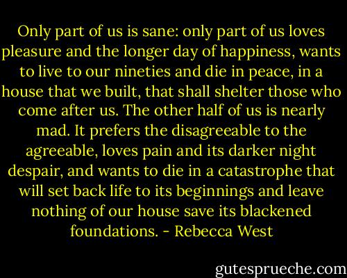 Only part of us is sane: only part of us loves pleasure and the longer day of happiness, wants to live to our nineties and die in peace, in a house that we built, that shall shelter those who come after us. The other half of us is nearly mad. It prefers the disagreeable to the agreeable, loves pain and its darker night despair, and wants to die in a catastrophe that will set back life to its beginnings and leave nothing of our house save its blackened foundations. - Rebecca West