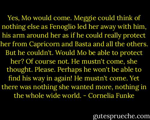 Yes, Mo would come. Meggie could think of nothing else as Fenoglio led her away with him, his arm around her as if he could really protect her from Capricorn and Basta and all the others. But he couldn't. Would Mo be able to protect her? Of course not. He mustn't come, she thought. Please. Perhaps he won't be able to find his way in again! He mustn't come. Yet there was nothing she wanted more, nothing in the whole wide world. - Cornelia Funke