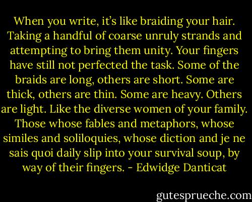 When you write, it’s like braiding your hair. Taking a handful of coarse unruly strands and attempting to bring them unity. Your fingers have still not perfected the task. Some of the braids are long, others are short. Some are thick, others are thin. Some are heavy. Others are light. Like the diverse women of your family. Those whose fables and metaphors, whose similes and soliloquies, whose diction and je ne sais quoi daily slip into your survival soup, by way of their fingers. - Edwidge Danticat