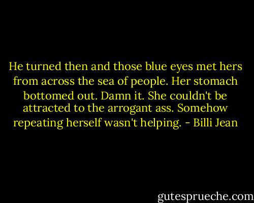 He turned then and those blue eyes met hers from across the sea of people. Her stomach bottomed out. Damn it. She couldn't be attracted to the arrogant ass.<br />Somehow repeating herself wasn't helping. - Billi Jean
