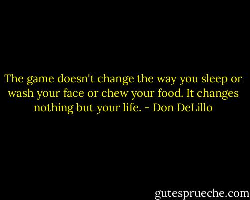 The game doesn't change the way you sleep or wash your face or chew your food. It changes nothing but your life. - Don DeLillo