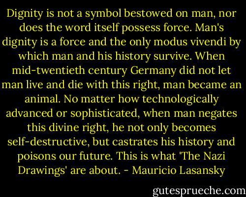Dignity is not a symbol bestowed on man, nor does the word itself possess force. Man's dignity is a force and the only modus vivendi by which man and his history survive. When mid-twentieth century Germany did not let man live and die with this right, man became an animal. No matter how technologically advanced or sophisticated, when man negates this divine right, he not only becomes self-destructive, but castrates his history and poisons our future. This is what 'The Nazi Drawings' are about. - Mauricio Lasansky