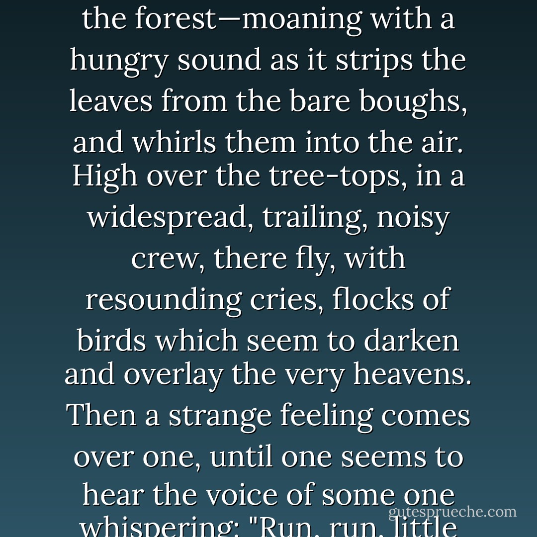 Perhaps one may be out late, and had got separated from one's companions. Oh horrors! Suddenly one starts and trembles as one seems to see a strange-looking being peering from out of the darkness of a hollow tree, while all the while the wind is moaning and rattling and howling through the forest—moaning with a hungry sound as it strips the leaves from the bare boughs, and whirls them into the air. High over the tree-tops, in a widespread, trailing, noisy crew, there fly, with resounding cries, flocks of birds which seem to darken and overlay the very heavens. Then a strange feeling comes over one, until one seems to hear the voice of some one whispering: "Run, run, little child! Do not be out late, for this place will soon have become dreadful! Run, little child! Run!" And at the words terror will possess one's soul, and one will rush and rush until one's breath is spent—until, panting, one has reached home. - Fyodor Dostoevsky