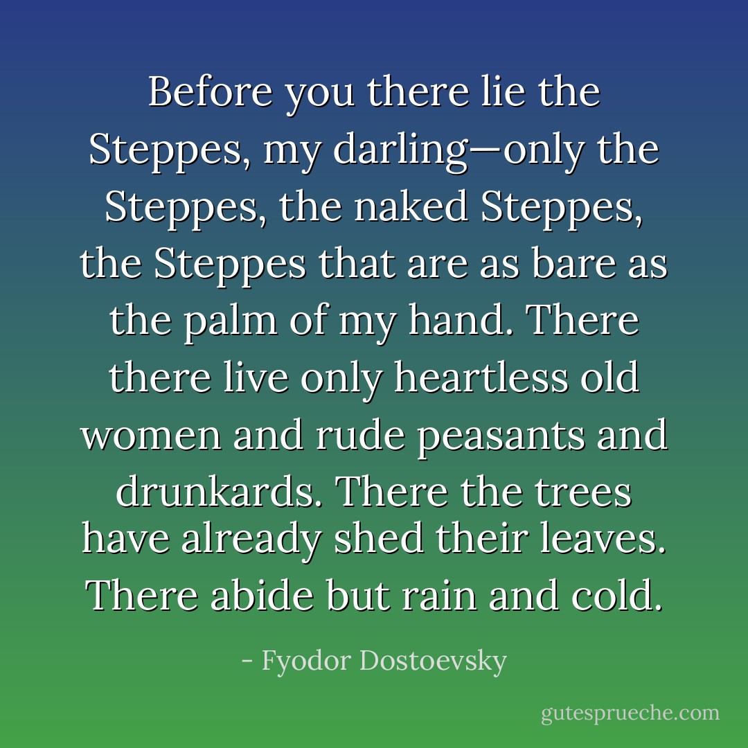 Before you there lie the Steppes, my darling—only the Steppes, the naked Steppes, the Steppes that are as bare as the palm of my hand. There there live only heartless old women and rude peasants and drunkards. There the trees have already shed their leaves. There abide but rain and cold. - Fyodor Dostoevsky