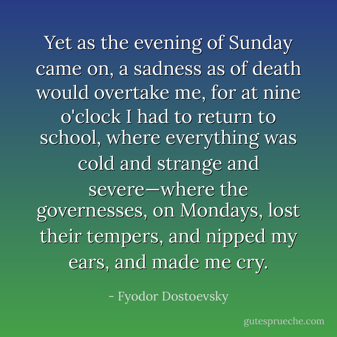 Yet as the evening of Sunday came on, a sadness as of death would overtake me, for at nine o'clock I had to return to school, where everything was cold and strange and severe—where the governesses, on Mondays, lost their tempers, and nipped my ears, and made me cry. - Fyodor Dostoevsky