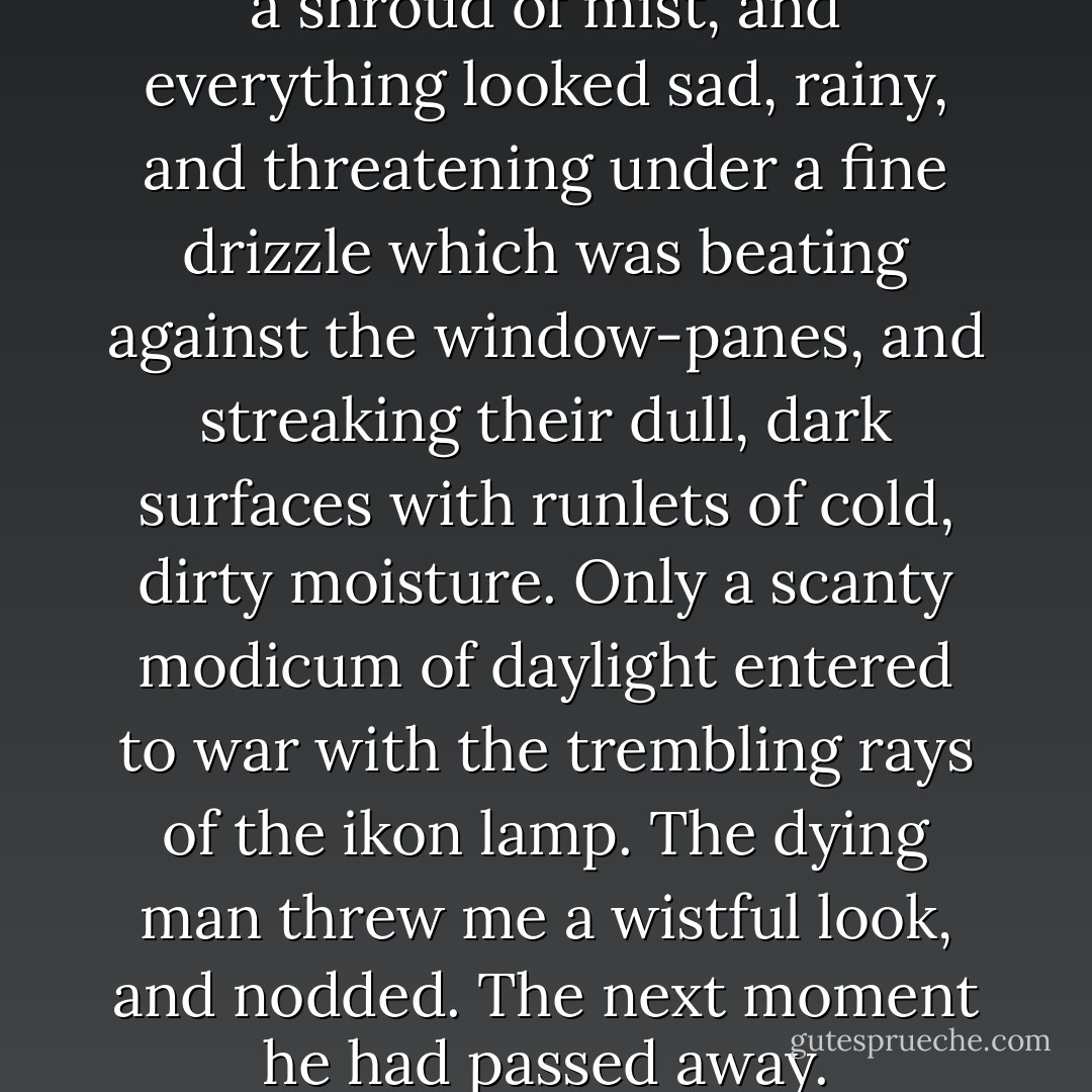 Clouds overlaid the sky as with a shroud of mist, and everything looked sad, rainy, and threatening under a fine drizzle which was beating against the window-panes, and streaking their dull, dark surfaces with runlets of cold, dirty moisture. Only a scanty modicum of daylight entered to war with the trembling rays of the ikon lamp. The dying man threw me a wistful look, and nodded. The next moment he had passed away. - Fyodor Dostoevsky