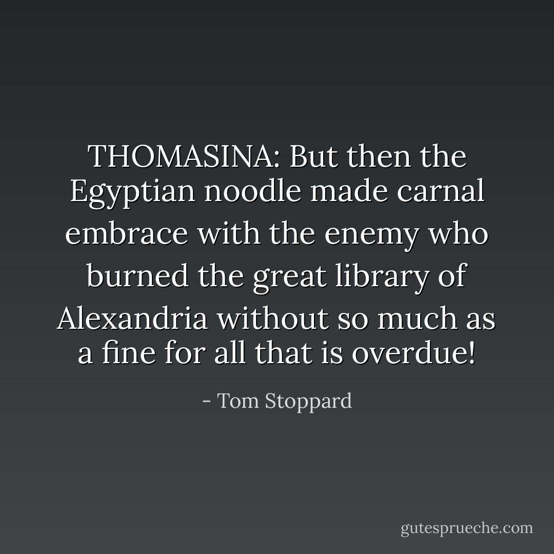 THOMASINA:<br />But then the Egyptian noodle made carnal embrace with the enemy who burned the great library of Alexandria without so much as a fine for all that is overdue! - Tom Stoppard