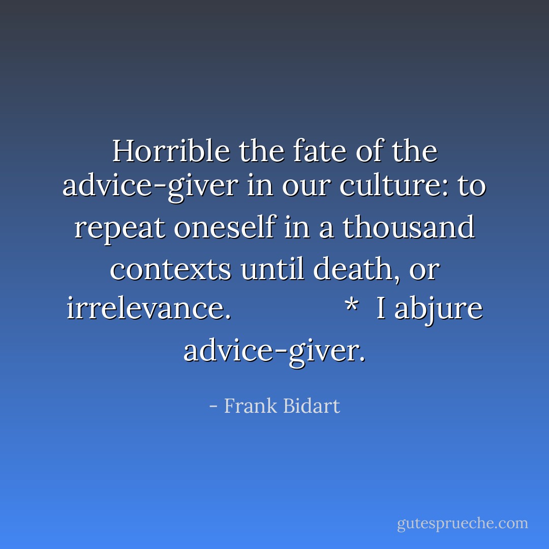 Horrible the fate of the advice-giver in our culture: to repeat oneself in a thousand contexts until death, or irrelevance.<br /><br />            *<br /><br />I abjure advice-giver. - Frank Bidart
