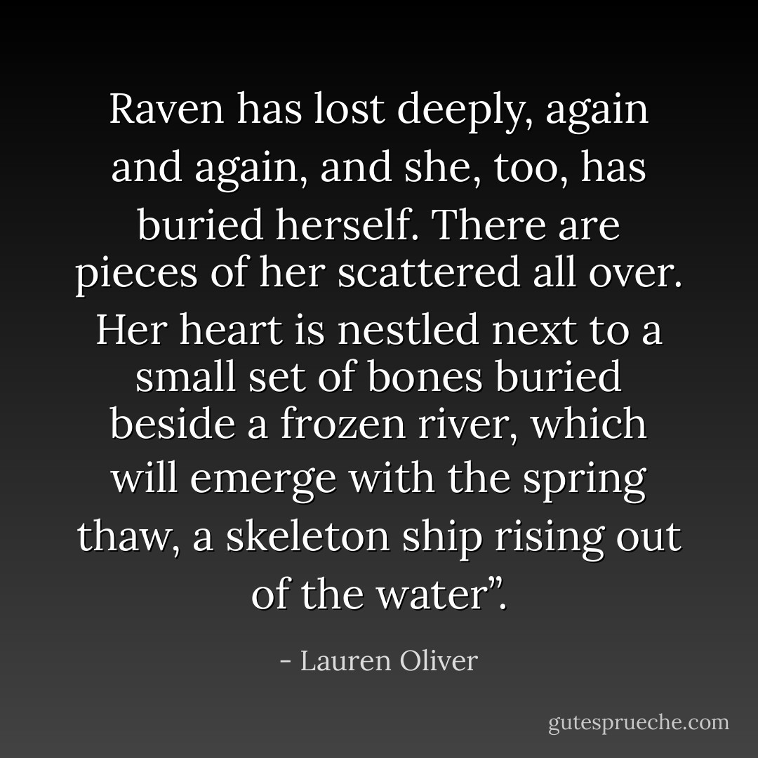 Raven has lost deeply, again and again, and she, too, has buried herself. There are pieces of her scattered all over. Her heart is nestled next to a small set of bones buried beside a frozen river, which will emerge with the spring thaw, a skeleton ship rising out of the water”. - Lauren Oliver