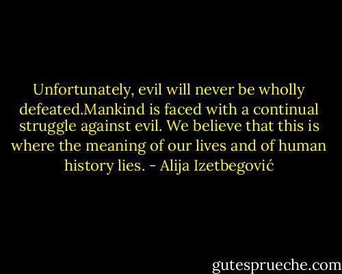 Unfortunately, evil will never be wholly defeated.Mankind is faced with a continual struggle against evil. We believe that this is where the meaning of our lives and of human history lies. - Alija Izetbegović
