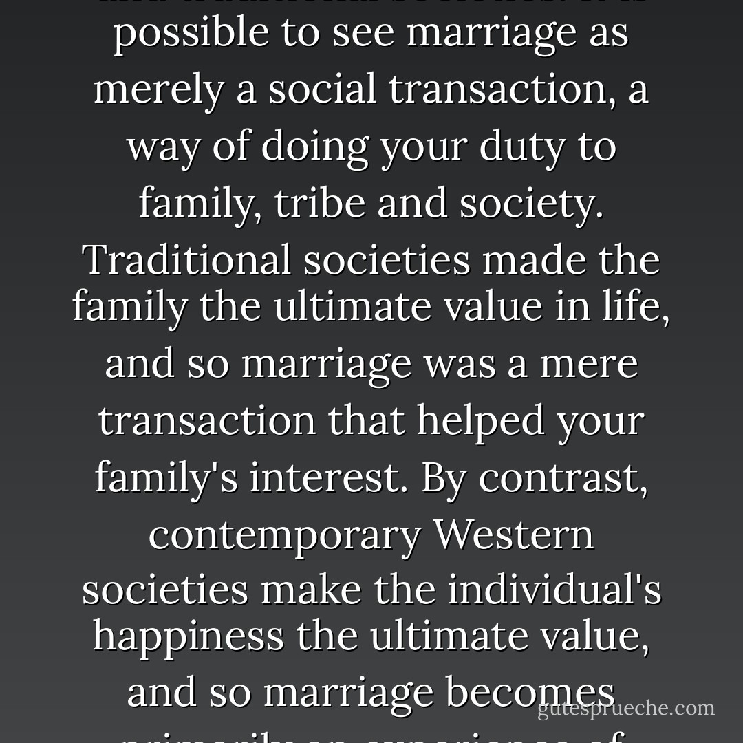 In sharp contrast with our culture, the Bible teaches that the essence of marriage is a sacrificial commitment to the good of the other. That means that love is more fundamentally action than emotion. But in talking this way, there is a danger of falling into the opposite error that characterized many ancient and traditional societies. It is possible to see marriage as merely a social transaction, a way of doing your duty to family, tribe and society. Traditional societies made the family the ultimate value in life, and so marriage was a mere transaction that helped your family's interest. By contrast, contemporary Western societies make the individual's happiness the ultimate value, and so marriage becomes primarily an experience of romantic fulfillment. But the Bible sees GOD as the supreme good - not the individual or the family - and that gives us a view of marriage that intimately unites feelings AND duty, passion AND promise. That is because at the heart of the Biblical idea of marriage is the covenant. - Timothy J. Keller