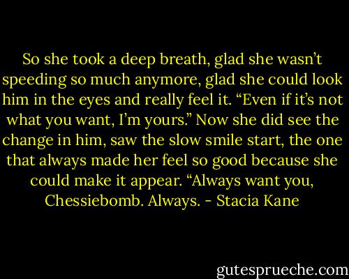 So she took a deep breath, glad she wasn’t speeding so much anymore, glad she could look him in the eyes and really feel it. “Even if it’s not what you want, I’m yours.” Now she did see the change in him, saw the slow smile start, the one that always made her feel so good because she could make it appear. “Always want you, Chessiebomb. Always. - Stacia Kane