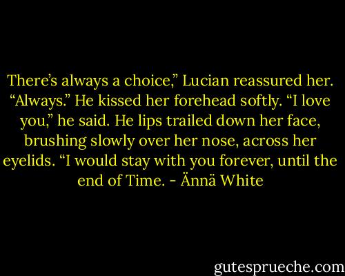 There’s always a choice,” Lucian reassured her. “Always.” He kissed her<br />forehead softly. “I love you,” he said. He lips trailed down her face, brushing slowly over her nose, across her eyelids. “I would stay with you forever, until the end of<br />Time. - Ännä White