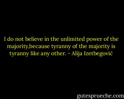 I do not believe in the unlimited power of the majority,because tyranny of the majority is tyranny like any other. - Alija Izetbegović