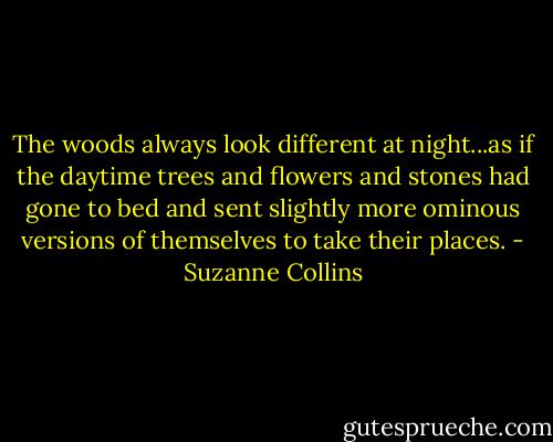 The woods always look different at night...as if the daytime trees and flowers and stones had gone to bed and sent slightly more ominous versions of themselves to take their places. - Suzanne Collins