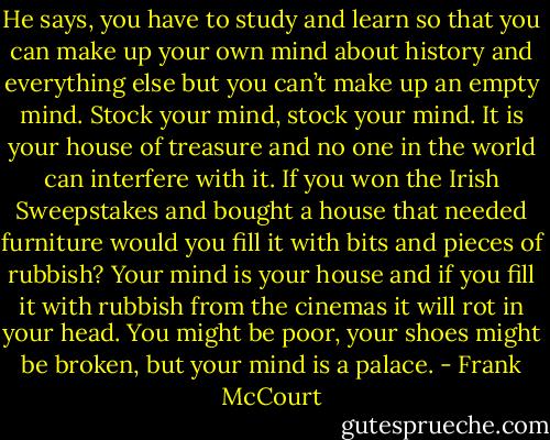 He says, you have to study and learn so that you can make up your own mind about history and everything else but you can’t make up an empty mind. Stock your mind, stock your mind. It is your house of treasure and no one in the world can interfere with it. If you won the Irish Sweepstakes and bought a house that needed furniture would you fill it with bits and pieces of rubbish? Your mind is your house and if you fill it with rubbish from the cinemas it will rot in your head. You might be poor, your shoes might be broken, but your mind is a palace. - Frank McCourt