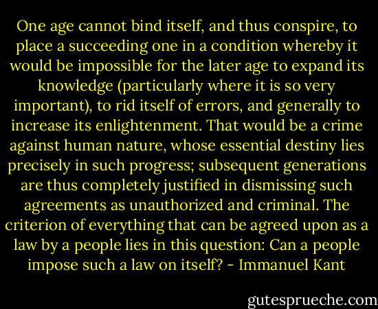 One age cannot bind itself, and thus conspire, to place a succeeding one in a condition whereby it would be impossible for the later age to expand its knowledge (particularly where it is so very important), to rid itself of errors, and generally to increase its enlightenment. That would be a crime against human nature, whose essential destiny lies precisely in such progress; subsequent generations are thus completely justified in dismissing such agreements as unauthorized and criminal. The criterion of everything that can be agreed upon as a law by a people lies in this question: Can a people impose such a law on itself? - Immanuel Kant