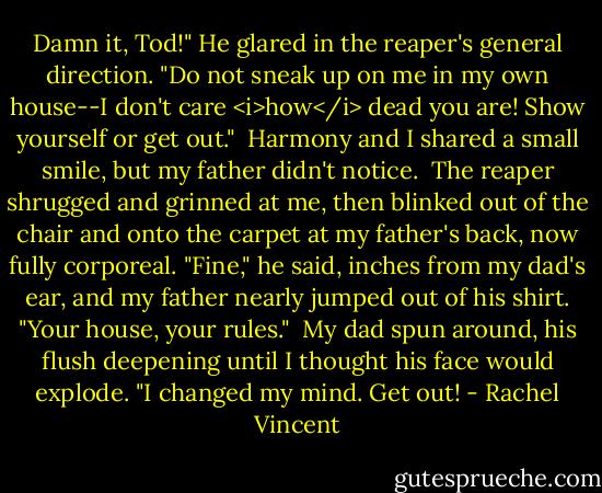 Damn it, Tod!" He glared in the reaper's general direction. "Do not sneak up on me in my own house--I don't care <i>how</i> dead you are! Show yourself or get out."<br /><br />Harmony and I shared a small smile, but my father didn't notice.<br /><br />The reaper shrugged and grinned at me, then blinked out of the chair and onto the carpet at my father's back, now fully corporeal. "Fine," he said, inches from my dad's ear, and my father nearly jumped out of his shirt. "Your house, your rules."<br /><br />My dad spun around, his flush deepening until I thought his face would explode. "I changed my mind. Get out! - Rachel Vincent