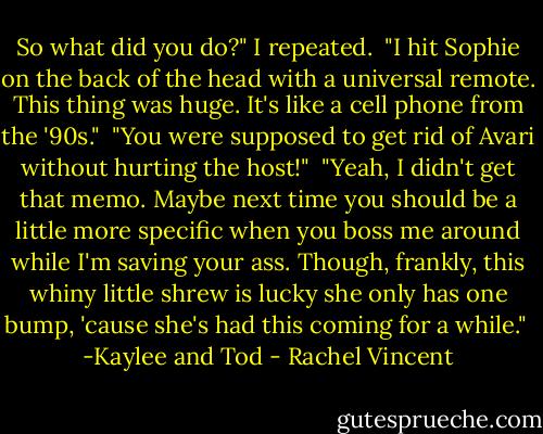 So what did you do?" I repeated.<br /><br />"I hit Sophie on the back of the head with a universal remote. This thing was huge. It's like a cell phone from the '90s."<br /><br />"You were supposed to get rid of Avari without hurting the host!"<br /><br />"Yeah, I didn't get that memo. Maybe next time you should be a little more specific when you boss me around while I'm saving your ass. Though, frankly, this whiny little shrew is lucky she only has one bump, 'cause she's had this coming for a while."<br /><br />-Kaylee and Tod - Rachel Vincent