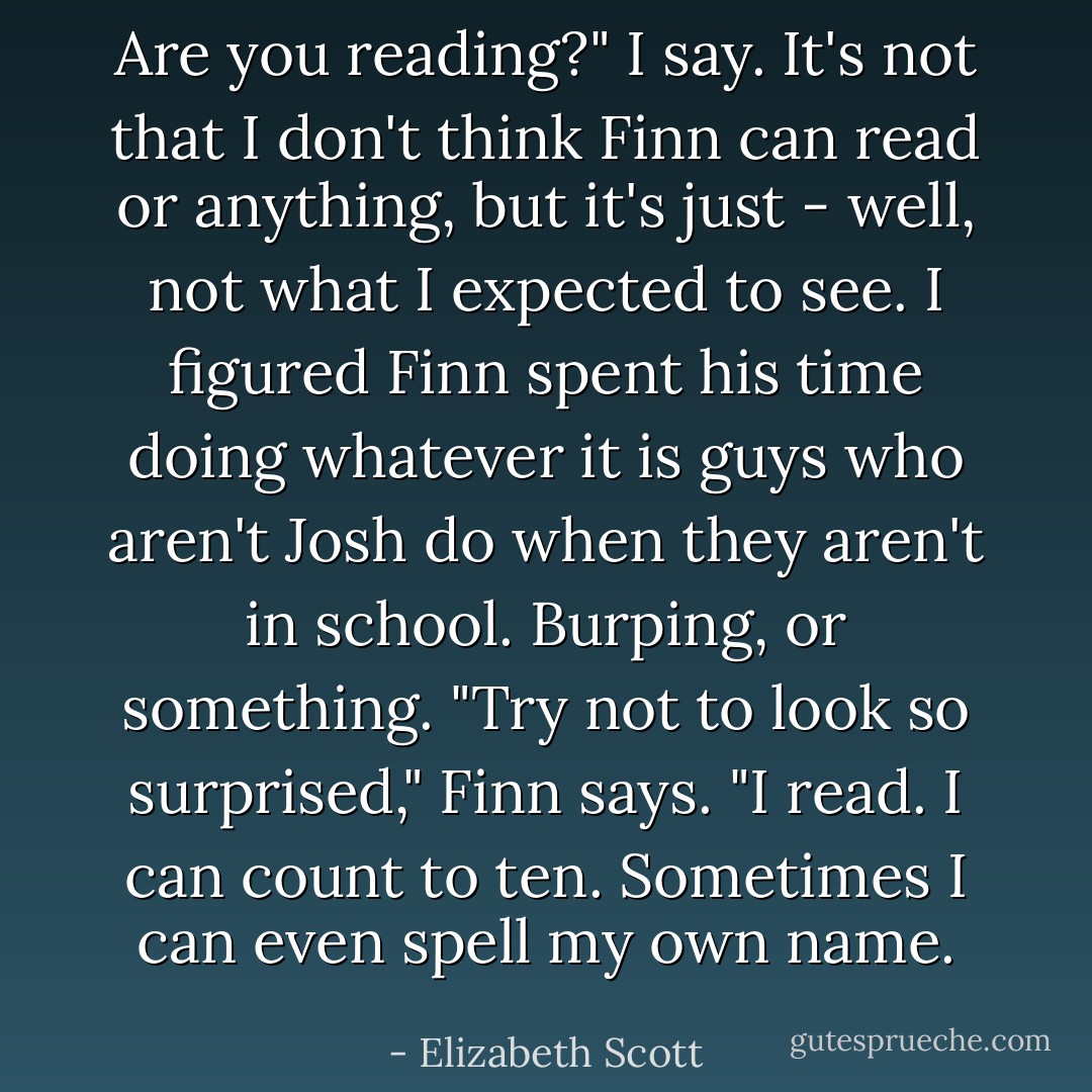 Are you reading?" I say. It's not that I don't think Finn can read or anything, but it's just - well, not what I expected to see. I figured Finn spent his time doing whatever it is guys who aren't Josh do when they aren't in school. Burping, or something.<br />"Try not to look so surprised," Finn says. "I read. I can count to ten. Sometimes I can even spell my own name. - Elizabeth Scott