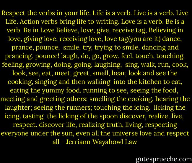 Respect the verbs in your life.<br />Life is a verb. Live is a verb.<br />Live Life. Action verbs<br />bring life to writing.<br />Love is a verb. Be is a verb.<br />Be in Love<br />Believe, love, give,<br />receive,tag,<br />Believing in love,<br />giving love, receiving love,<br />love tag(you are it)<br />dance, prance, pounce, <br />smile, try,<br />trying to smile,<br />dancing and prancing,<br />pounce!<br />laugh, do, go, grow, feel, touch,<br />touching, feeling, growing, doing,<br />going, laughing, <br />sing, walk, run, cook, look,<br />see, eat, meet, greet, smell,<br />hear,<br />look and see the cooking,<br />singing and then walking <br />into the kitchen to eat,<br />eating the yummy food.<br />running to see,<br />seeing the food, <br />meeting and greeting others;<br />smelling the cooking,<br />hearing the laughter;<br />seeing the runners;<br />touching the icing. <br />licking the icing. tasting <br />the licking of the spoon<br />discover, realize, live, <br />respect.<br />discover life, realizing truth,<br />living, respecting everyone<br />under the sun,<br />even all the universe<br />love and respect all - Jerriann Wayahowl Law