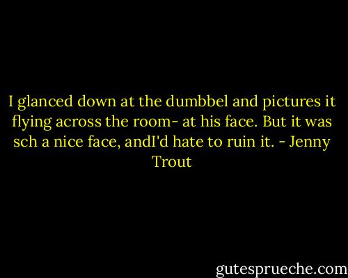 I glanced down at the dumbbel and pictures it flying across the room- at his face. But it was sch a nice face, andI'd hate to ruin it. - Jenny Trout